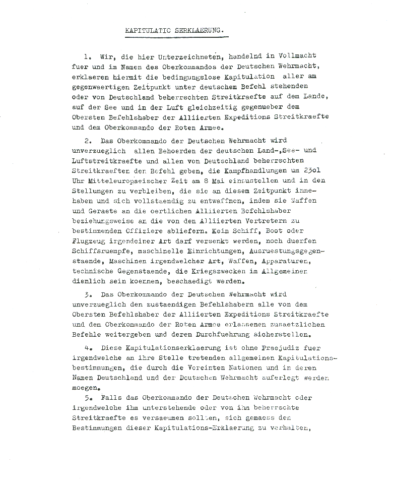 Act of Military Surrender: Ratification of the surrender agreement of 7 May, signed 8 May
  in Berlin by the German officers named by the Reichspresident Donitz, and witnessed by American, British, Russian, and French officers.  
  Page 1 of 2, German language version